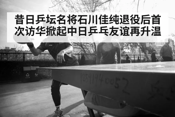 昔日乒坛名将石川佳纯退役后首次访华掀起中日乒乓友谊再升温