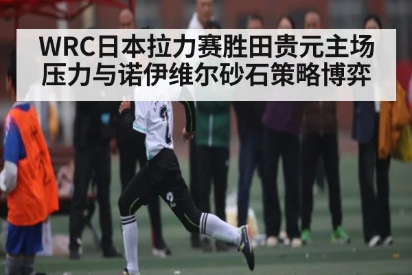 WRC日本拉力赛胜田贵元主场压力与诺伊维尔砂石策略博弈