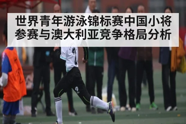 世界青年游泳锦标赛中国小将参赛与澳大利亚竞争格局分析