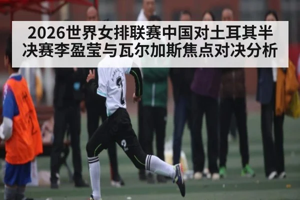 2026世界女排联赛中国对土耳其半决赛李盈莹与瓦尔加斯焦点对决分析