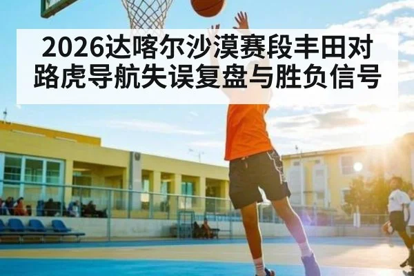 2026达喀尔沙漠赛段丰田对路虎导航失误复盘与胜负信号